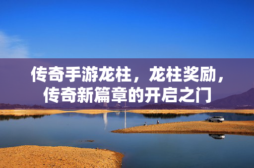 传奇手游龙柱，龙柱奖励，传奇新篇章的开启之门