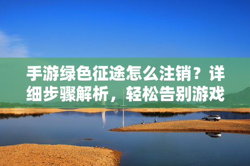 手游绿色征途怎么注销?详细步骤解析,轻松告别游戏 手游绿色征途怎么注销?详细步骤解析,轻松告别游戏