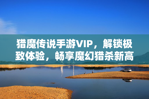 猎魔传说手游VIP，解锁极致体验，畅享魔幻猎杀新高度