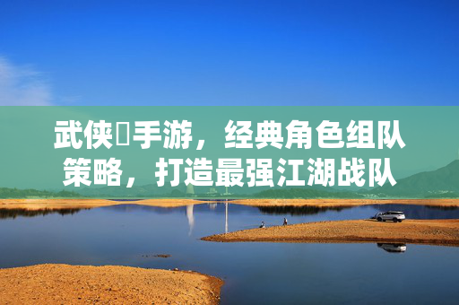 武侠乂手游，经典角色组队策略，打造最强江湖战队