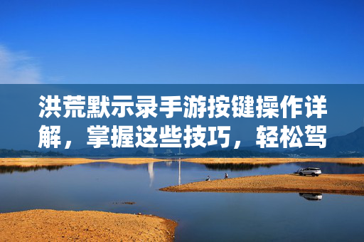 洪荒默示录手游按键操作详解，掌握这些技巧，轻松驾驭上古战场