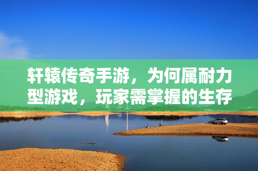 轩辕传奇手游，为何属耐力型游戏，玩家需掌握的生存法则