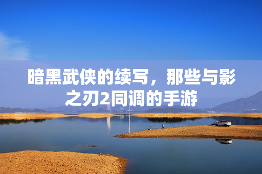 暗黑武侠的续写,那些与影之刃2同调的手游 暗黑武侠的续写,那些与影之刃2同调的手游