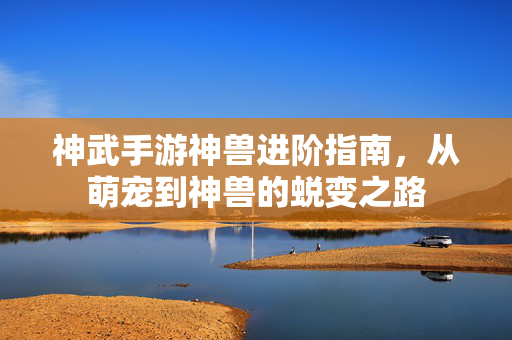 神武手游神兽进阶指南,从萌宠到神兽的蜕变之路 神武手游神兽进阶指南,从萌宠到神兽的蜕变之路