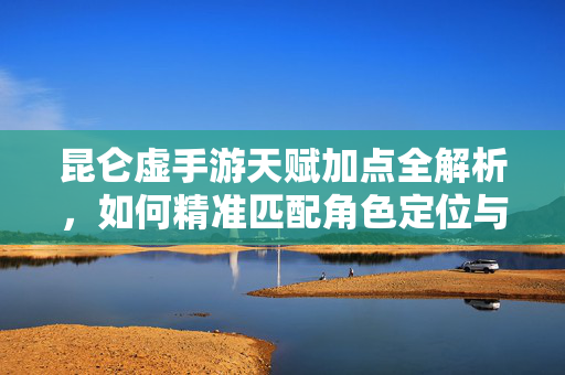 昆仑虚手游天赋加点全解析，如何精准匹配角色定位与玩法需求