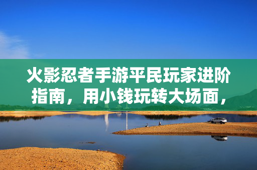火影忍者手游平民玩家进阶指南，用小钱玩转大场面，轻松上分攻略