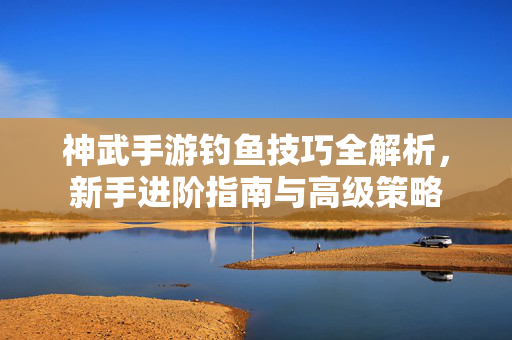 神武手游钓鱼技巧全解析，新手进阶指南与高级策略