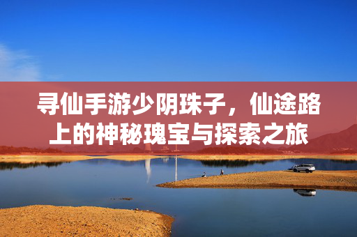 寻仙手游少阴珠子,仙途路上的神秘瑰宝与探索之旅 寻仙手游少阴珠子,仙途路上的神秘瑰宝与探索之旅