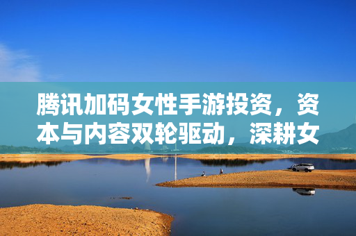 腾讯加码女性手游投资,资本与内容双轮驱动,深耕女性用户市场新蓝海 腾讯加码女性手游投资,资本与内容双轮驱动,深耕女性用户市场新蓝海