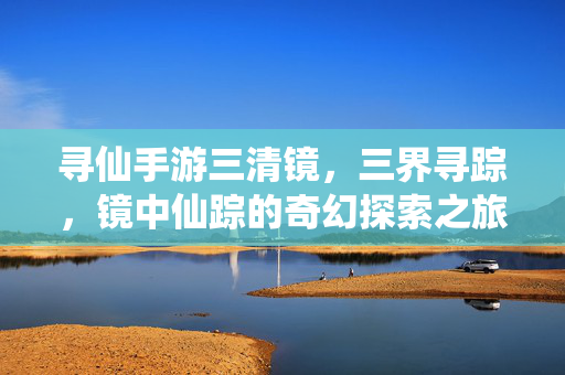 寻仙手游三清镜，三界寻踪，镜中仙踪的奇幻探索之旅