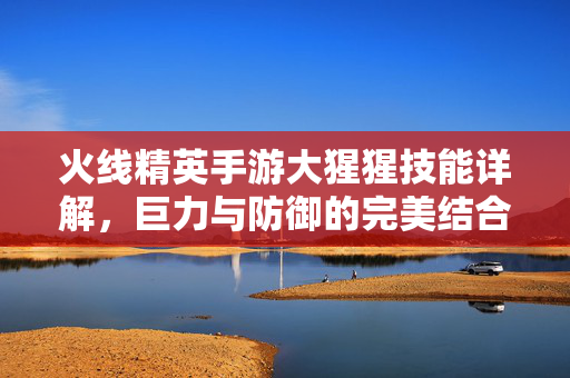 火线精英手游大猩猩技能详解，巨力与防御的完美结合，助你战场称雄