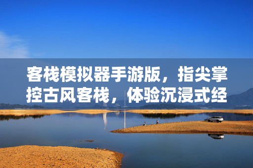 客栈模拟器手游版，指尖掌控古风客栈，体验沉浸式经营乐趣