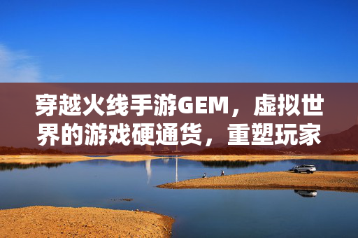 穿越火线手游GEM，虚拟世界的游戏硬通货，重塑玩家体验与经济生态