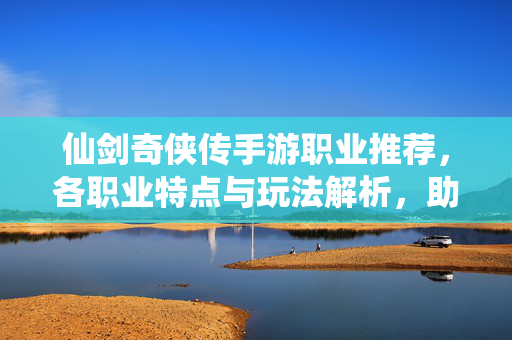 仙剑奇侠传手游职业推荐，各职业特点与玩法解析，助你轻松上手！