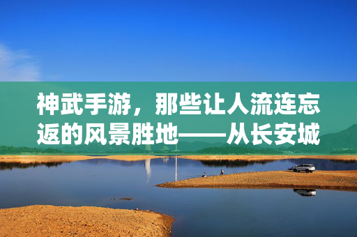 神武手游,那些让人流连忘返的风景胜地——从长安城到仙山秘境的视觉盛宴 神武手游,那些让人流连忘返的风景胜地——从长安城到仙山秘境的视觉盛宴