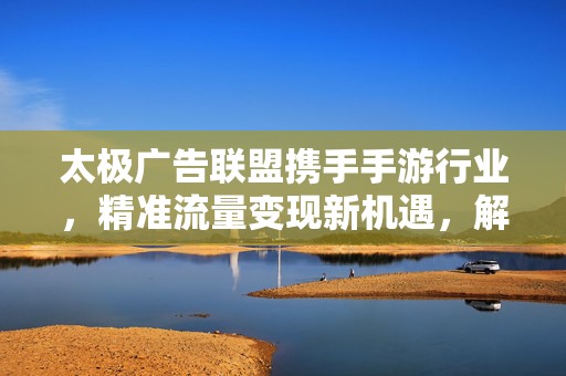 太极广告联盟携手手游行业，精准流量变现新机遇，解锁收益提升与用户增长密码