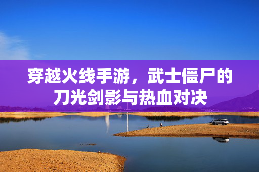 穿越火线手游,武士僵尸的刀光剑影与热血对决 穿越火线手游,武士僵尸的刀光剑影与热血对决