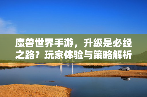 魔兽世界手游,升级是必经之路?玩家体验与策略解析 魔兽世界手游,升级是必经之路?玩家体验与策略解析