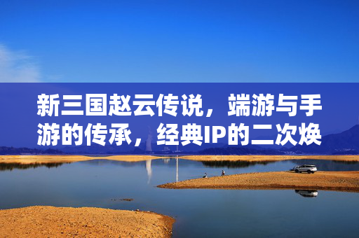 新三国赵云传说,端游与手游的传承,经典IP的二次焕新 新三国赵云传说,端游与手游的传承,经典IP的二次焕新
