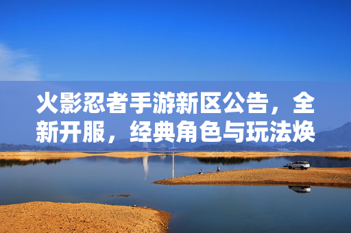 火影忍者手游新区公告，全新开服，经典角色与玩法焕新，等你来战！