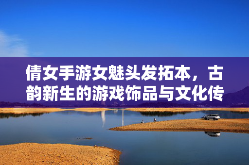 倩女手游女魅头发拓本,古韵新生的游戏饰品与文化传承的奇妙邂逅 倩女手游女魅头发拓本,古韵新生的游戏饰品与文化传承的奇妙邂逅