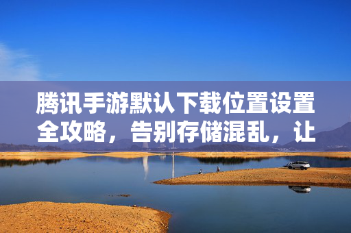 腾讯手游默认下载位置设置全攻略,告别存储混乱,让游戏下载更高效 腾讯手游默认下载位置设置全攻略,告别存储混乱,让游戏下载更高效