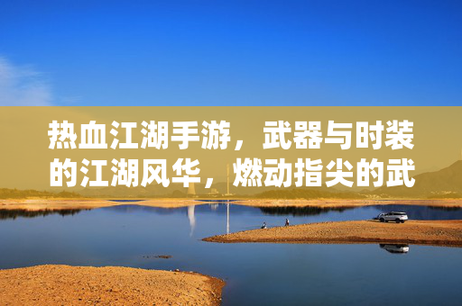 热血江湖手游，武器与时装的江湖风华，燃动指尖的武侠梦