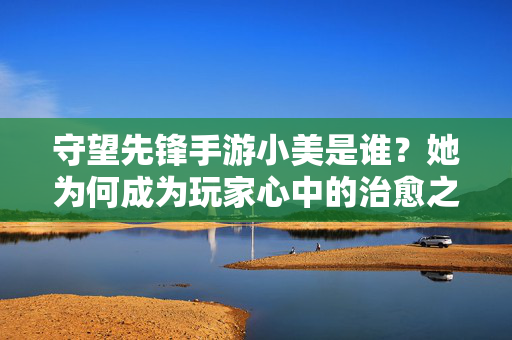 守望先锋手游小美是谁?她为何成为玩家心中的治愈之光? 守望先锋手游小美是谁?她为何成为玩家心中的治愈之光?