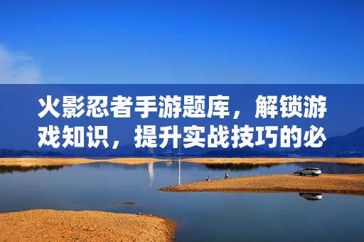 火影忍者手游题库，解锁游戏知识，提升实战技巧的必备工具