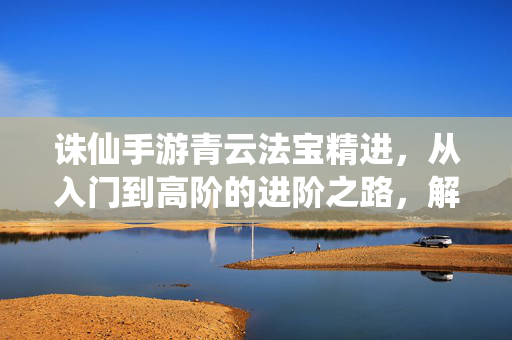 诛仙手游青云法宝精进,从入门到高阶的进阶之路,解锁神兵利器新篇章 诛仙手游青云法宝精进,从入门到高阶的进阶之路,解锁神兵利器新篇章