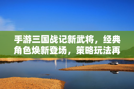 手游三国战记新武将,经典角色焕新登场,策略玩法再升级,战斗体验全面革新! 手游三国战记新武将,经典角色焕新登场,策略玩法再升级,战斗体验全面革新!