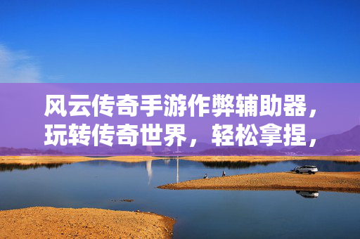 风云传奇手游作弊辅助器，玩转传奇世界，轻松拿捏，体验极致畅快