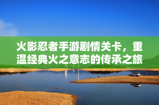 火影忍者手游剧情关卡，重温经典火之意志的传承之旅