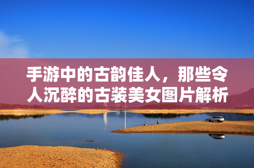 手游中的古韵佳人，那些令人沉醉的古装美女图片解析