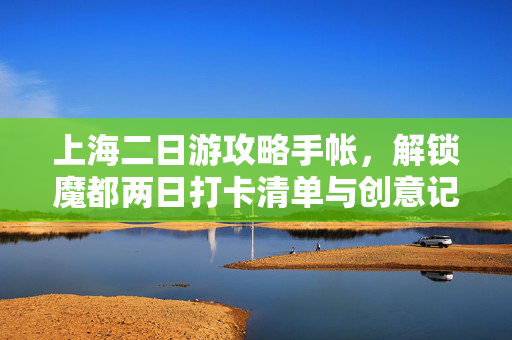 上海二日游攻略手帐,解锁魔都两日打卡清单与创意记录指南 上海二日游攻略手帐,解锁魔都两日打卡清单与创意记录指南