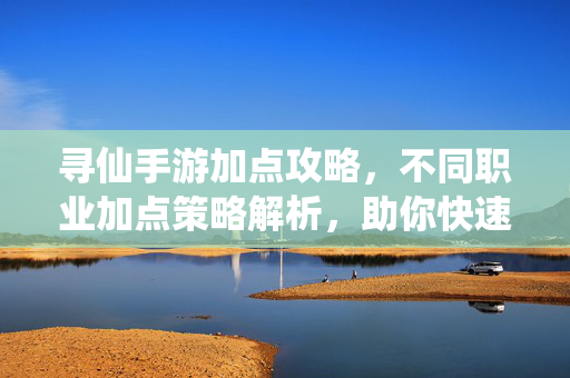 寻仙手游加点攻略,不同职业加点策略解析,助你快速提升战力! 寻仙手游加点攻略,不同职业加点策略解析,助你快速提升战力!