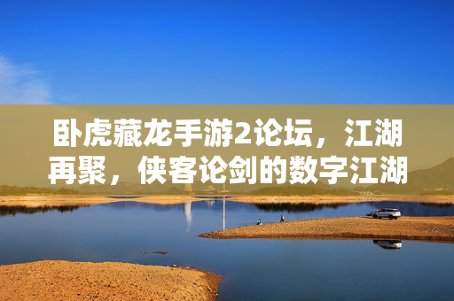 卧虎藏龙手游2论坛，江湖再聚，侠客论剑的数字江湖