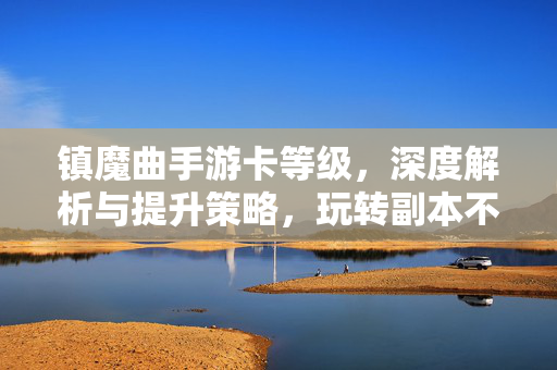 镇魔曲手游卡等级,深度解析与提升策略,玩转副本不再卡壳 镇魔曲手游卡等级,深度解析与提升策略,玩转副本不再卡壳