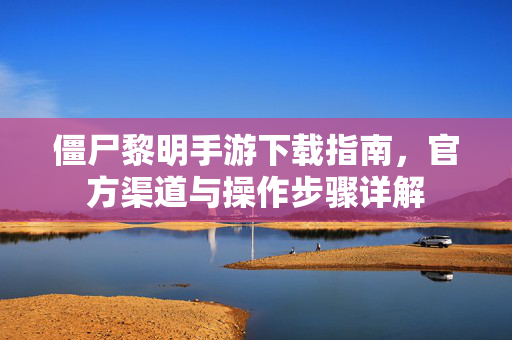 僵尸黎明手游下载指南，官方渠道与操作步骤详解