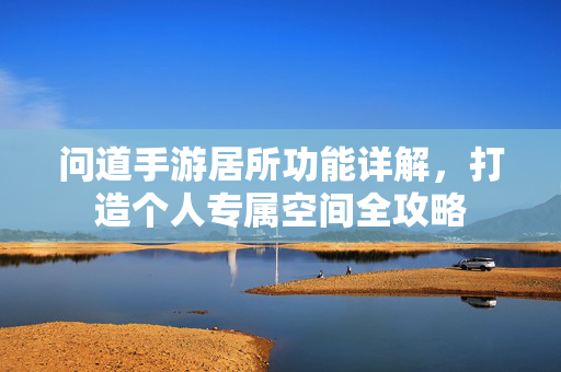 问道手游居所功能详解,打造个人专属空间全攻略 问道手游居所功能详解,打造个人专属空间全攻略
