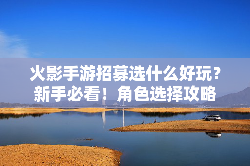 火影手游招募选什么好玩?新手必看!角色选择攻略 火影手游招募选什么好玩?新手必看!角色选择攻略