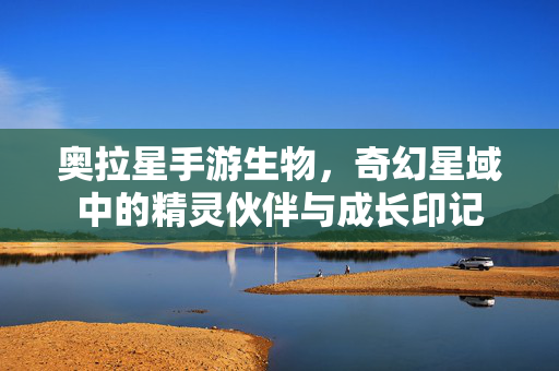 奥拉星手游生物,奇幻星域中的精灵伙伴与成长印记 奥拉星手游生物,奇幻星域中的精灵伙伴与成长印记