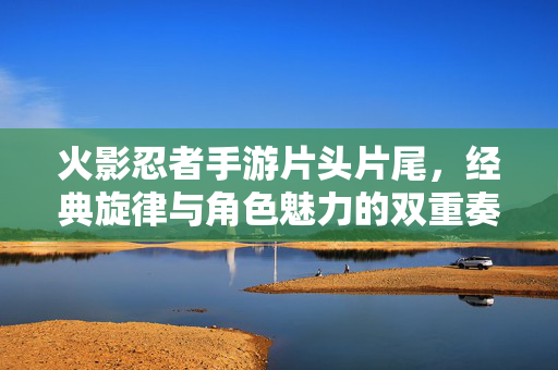 火影忍者手游片头片尾，经典旋律与角色魅力的双重奏