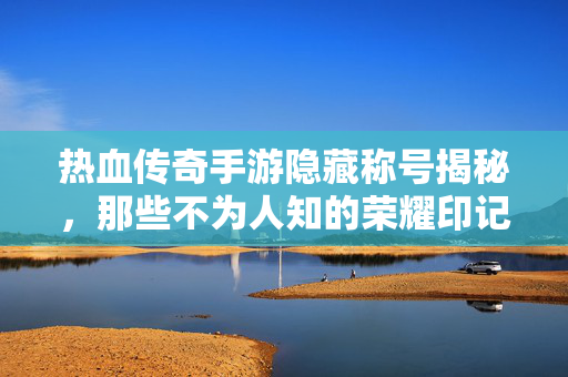 热血传奇手游隐藏称号揭秘，那些不为人知的荣耀印记