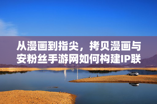 从漫画到指尖,拷贝漫画与安粉丝手游网如何构建IP联动新生态 从漫画到指尖,拷贝漫画与安粉丝手游网如何构建IP联动新生态