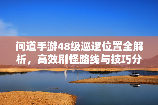 问道手游48级巡逻位置全解析,高效刷怪路线与技巧分享 问道手游48级巡逻位置全解析,高效刷怪路线与技巧分享