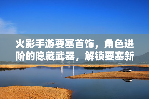 火影手游要塞首饰,角色进阶的隐藏武器,解锁要塞新高度与战斗新体验 火影手游要塞首饰,角色进阶的隐藏武器,解锁要塞新高度与战斗新体验