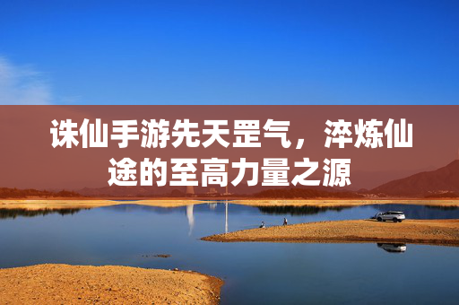 诛仙手游先天罡气,淬炼仙途的至高力量之源 诛仙手游先天罡气,淬炼仙途的至高力量之源