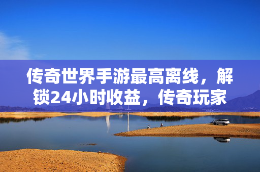 传奇世界手游最高离线,解锁24小时收益,传奇玩家效率提升秘籍 传奇世界手游最高离线,解锁24小时收益,传奇玩家效率提升秘籍