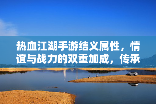 热血江湖手游结义属性，情谊与战力的双重加成，传承与荣耀的象征